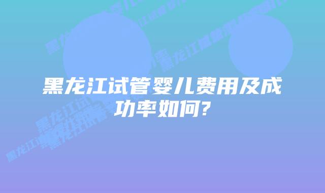 黑龙江试管婴儿费用及成功率如何?