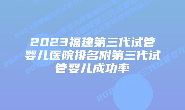 2023福建第三代试管婴儿医院排名附第三代试管婴儿成功率