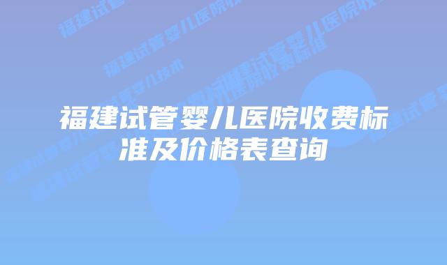 福建试管婴儿医院收费标准及价格表查询