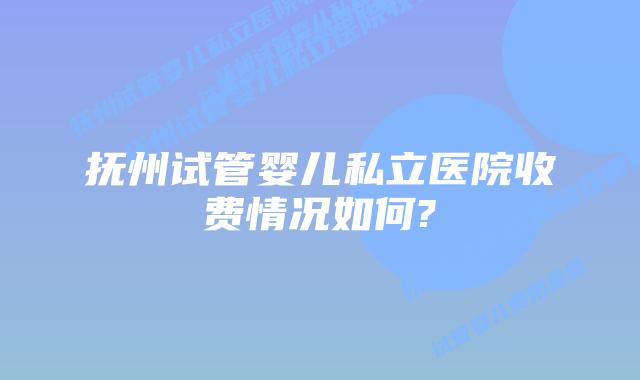 抚州试管婴儿私立医院收费情况如何?