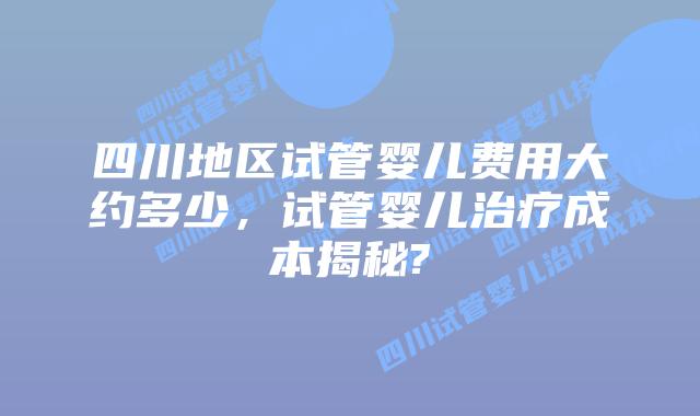 四川地区试管婴儿费用大约多少，试管婴儿治疗成本揭秘?