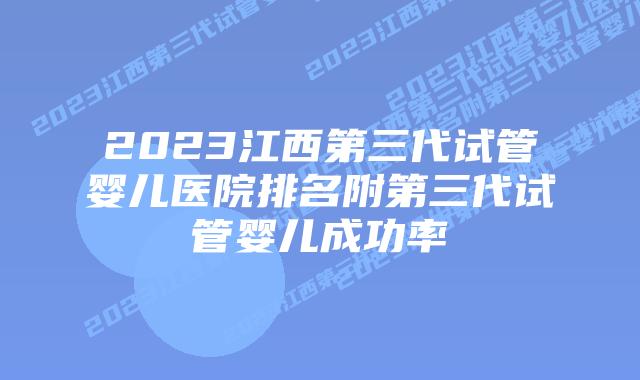 2023江西第三代试管婴儿医院排名附第三代试管婴儿成功率