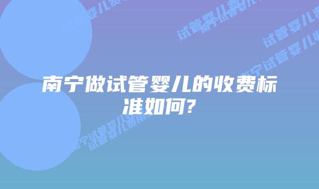 南宁做试管婴儿的收费标准如何?