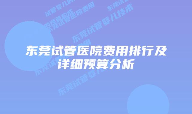 东莞试管医院费用排行及详细预算分析