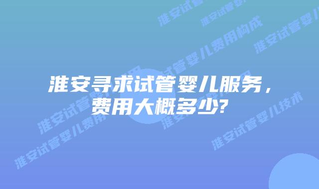 淮安寻求试管婴儿服务，费用大概多少?