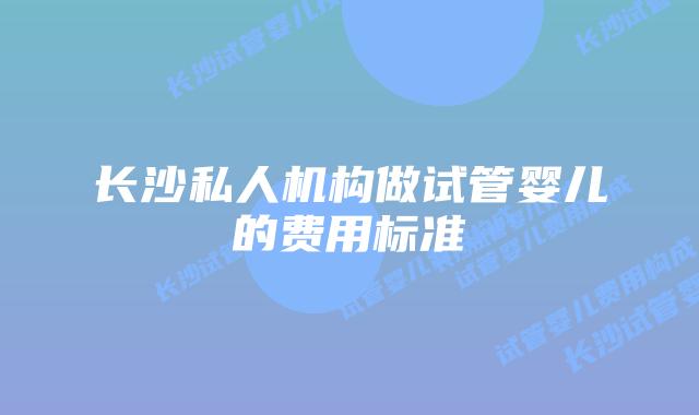 长沙私人机构做试管婴儿的费用标准