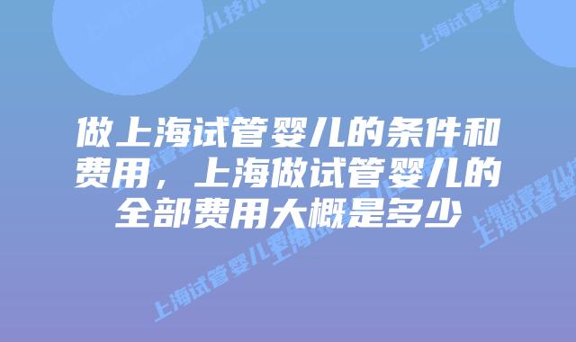 做上海试管婴儿的条件和费用,上海做试管婴儿的全部费用大概是多少