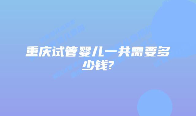 重庆试管婴儿一共需要多少钱?