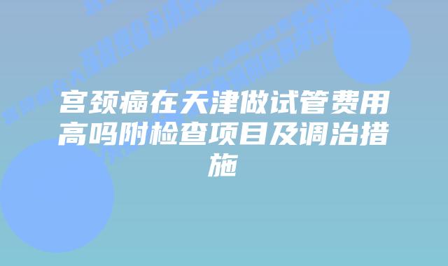 宫颈癌在天津做试管费用高吗附检查项目及调治措施