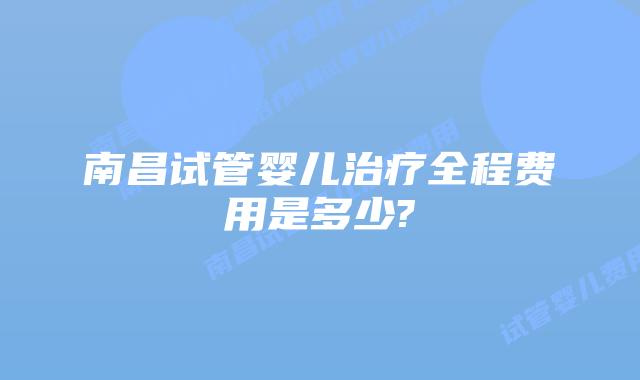 南昌试管婴儿治疗全程费用是多少?