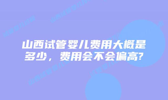山西试管婴儿费用大概是多少,费用会不会偏高?