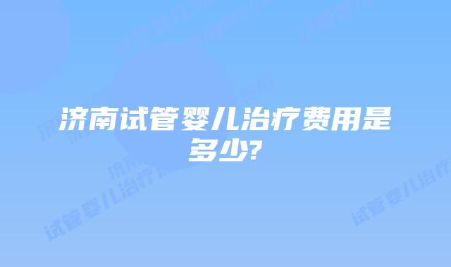 济南试管婴儿治疗费用是多少?