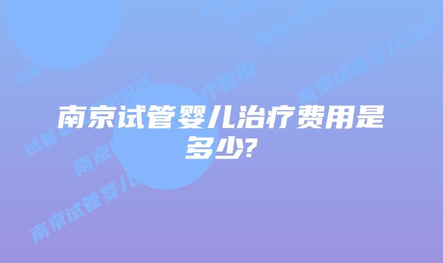 南京试管婴儿治疗费用是多少?