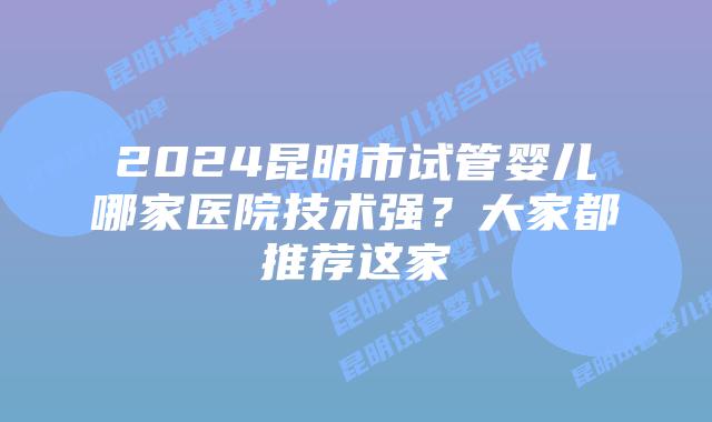 2024昆明市试管婴儿哪家医院技术强？大家都推荐这家