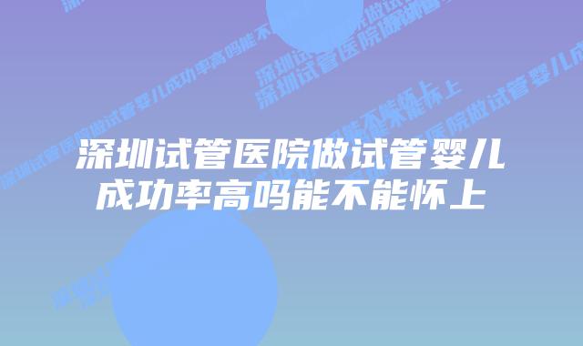 深圳试管医院做试管婴儿成功率高吗能不能怀上
