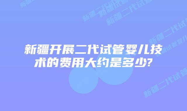 新疆开展二代试管婴儿技术的费用大约是多少?