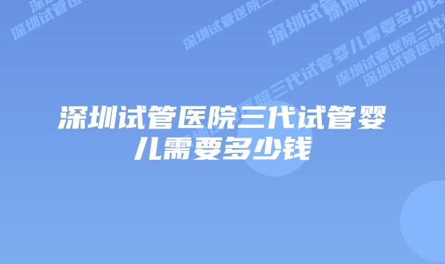 深圳试管医院三代试管婴儿需要多少钱