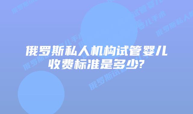 俄罗斯私人机构试管婴儿收费标准是多少?