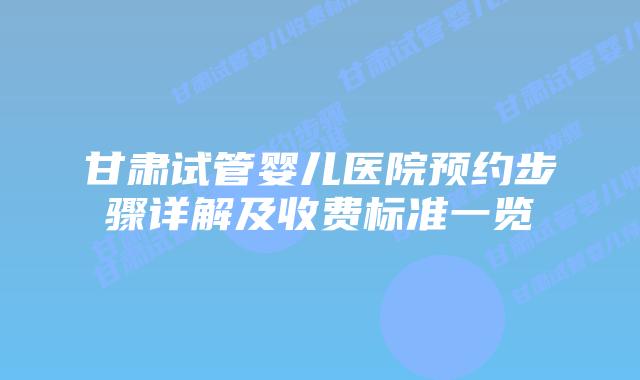 甘肃试管婴儿医院预约步骤详解及收费标准一览