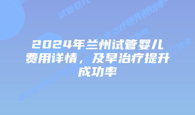 2024年兰州试管婴儿费用详情，及早治疗提升成功率