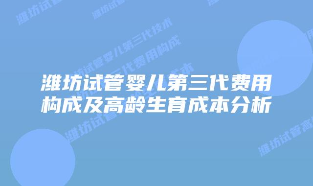 潍坊试管婴儿第三代费用构成及高龄生育成本分析