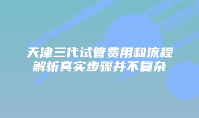 天津三代试管费用和流程解析真实步骤并不复杂