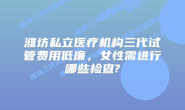 潍坊私立医疗机构三代试管费用低廉,女性需进行哪些检查?