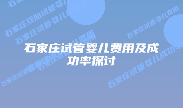 石家庄试管婴儿费用及成功率探讨