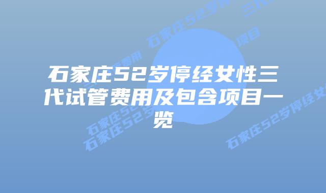 石家庄52岁停经女性三代试管费用及包含项目一览