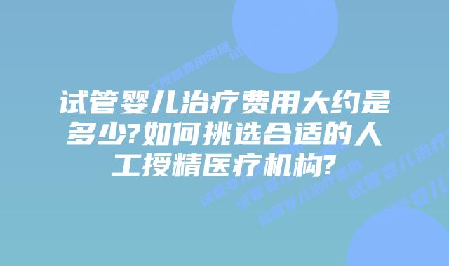 试管婴儿治疗费用大约是多少?如何挑选合适的人工授精医疗机构?