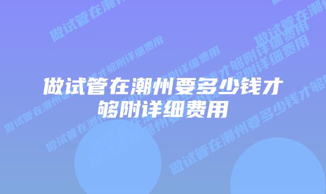 做试管在潮州要多少钱才够附详细费用