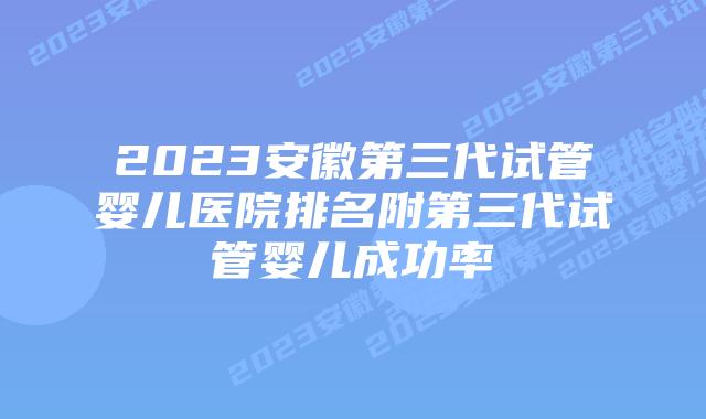 2023安徽第三代试管婴儿医院排名附第三代试管婴儿成功率