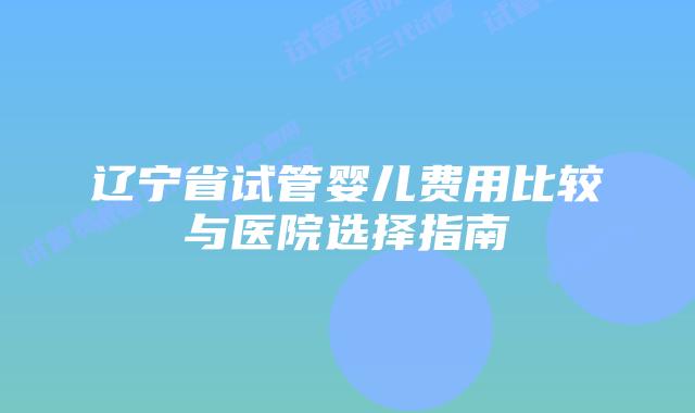 辽宁省试管婴儿费用比较与医院选择指南