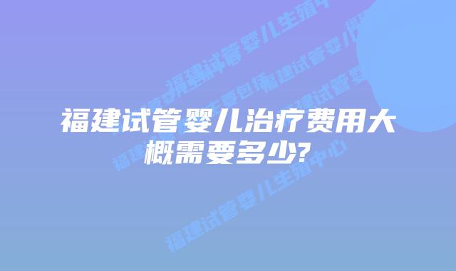 福建试管婴儿治疗费用大概需要多少?