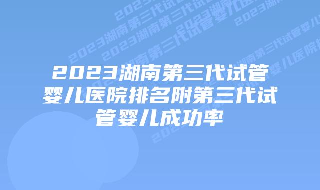 2023湖南第三代试管婴儿医院排名附第三代试管婴儿成功率