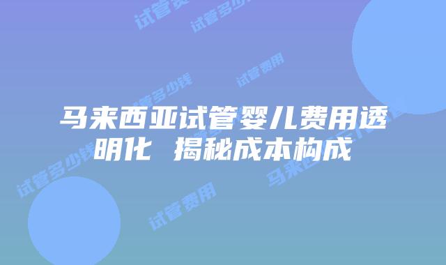 马来西亚试管婴儿费用透明化 揭秘成本构成