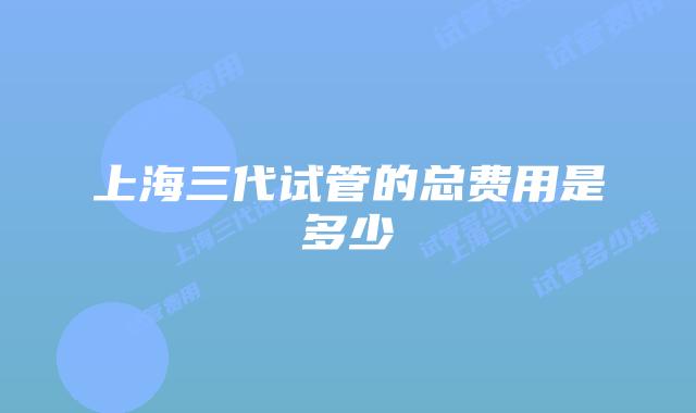 上海三代试管的总费用是多少