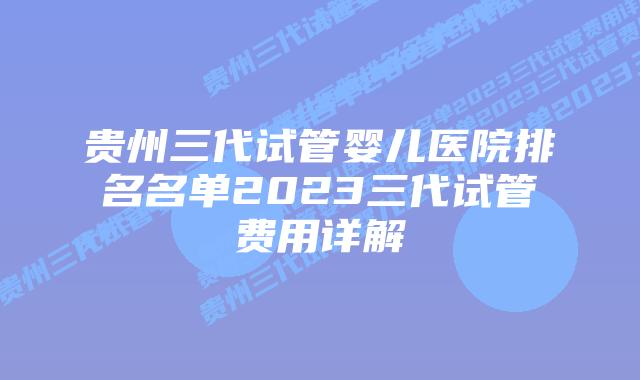 贵州三代试管婴儿医院排名名单2023三代试管费用详解