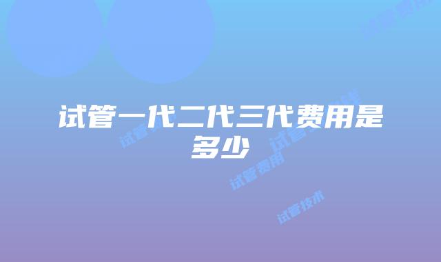 试管一代二代三代费用是多少