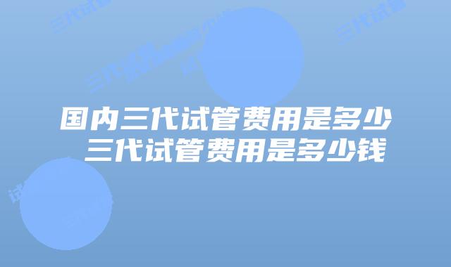 国内三代试管费用是多少 三代试管费用是多少钱