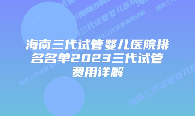 海南三代试管婴儿医院排名名单2023三代试管费用详解