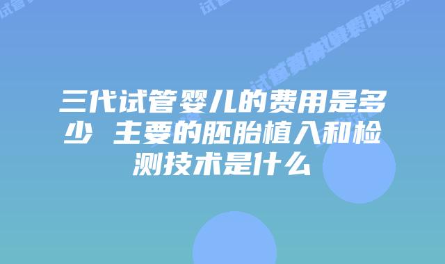 三代试管婴儿的费用是多少 主要的胚胎植入和检测技术是什么