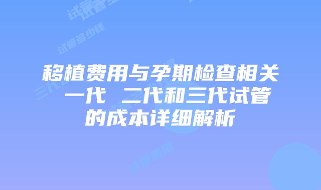 移植费用与孕期检查相关 一代 二代和三代试管的成本详细解析