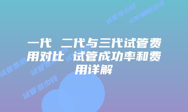 一代 二代与三代试管费用对比 试管成功率和费用详解