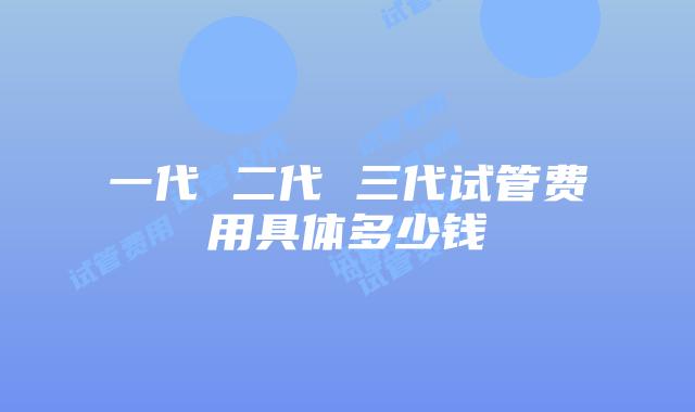 一代 二代 三代试管费用具体多少钱