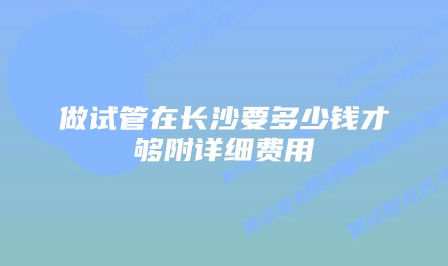 做试管在长沙要多少钱才够附详细费用