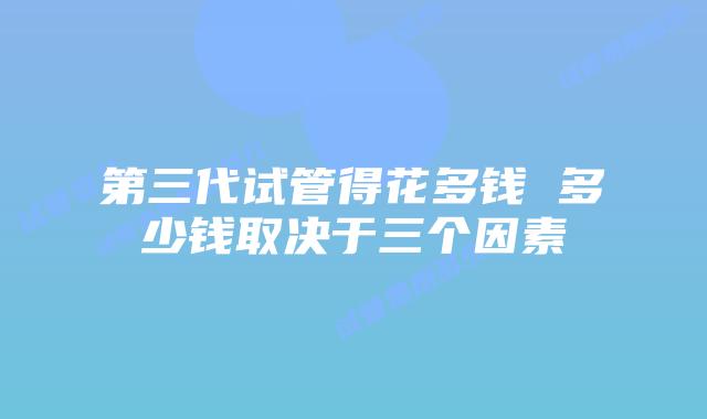 第三代试管得花多钱 多少钱取决于三个因素