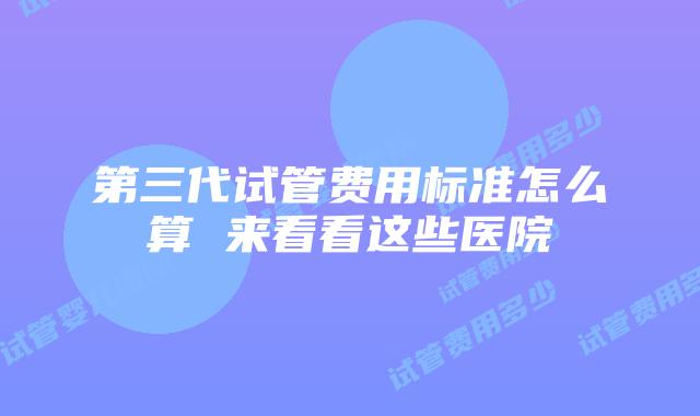 第三代试管费用标准怎么算 来看看这些医院