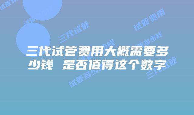 三代试管费用大概需要多少钱 是否值得这个数字