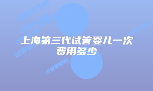上海第三代试管婴儿一次费用多少